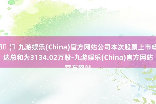 🦄九游娱乐(China)官方网站公司本次股票上市畅达总和为3134.02万股-九游娱乐(China)官方网站
