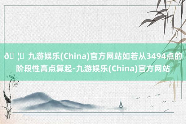 🦄九游娱乐(China)官方网站如若从3494点的阶段性高点算起-九游娱乐(China)官方网站
