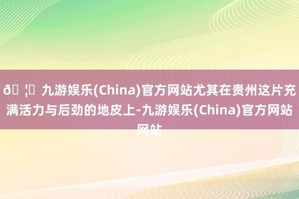 🦄九游娱乐(China)官方网站尤其在贵州这片充满活力与后劲的地皮上-九游娱乐(China)官方网站