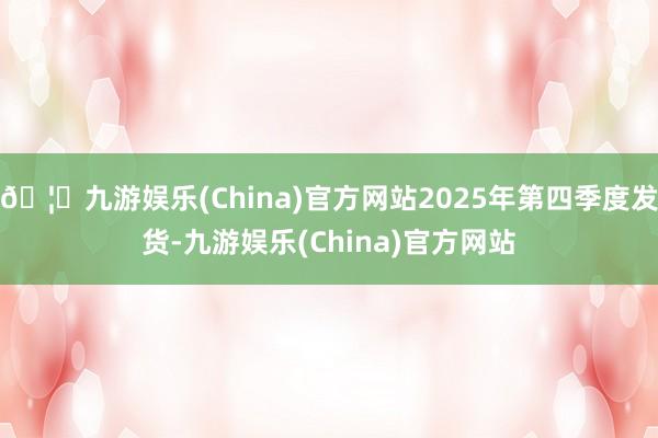 🦄九游娱乐(China)官方网站2025年第四季度发货-九游娱乐(China)官方网站
