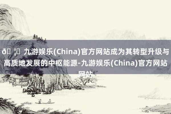 🦄九游娱乐(China)官方网站成为其转型升级与高质地发展的中枢能源-九游娱乐(China)官方网站