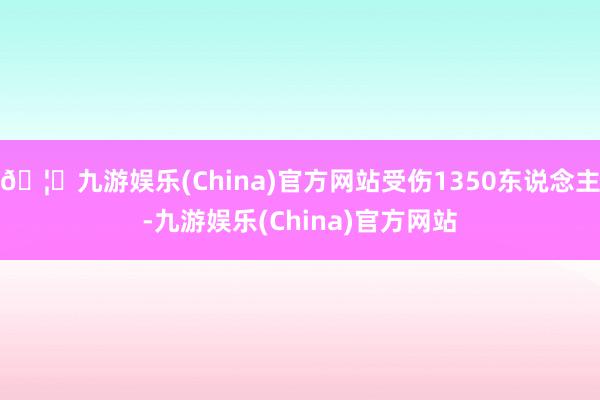 🦄九游娱乐(China)官方网站受伤1350东说念主-九游娱乐(China)官方网站