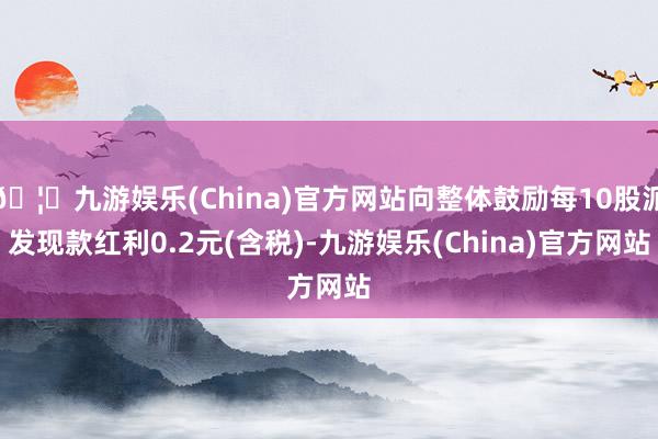 🦄九游娱乐(China)官方网站向整体鼓励每10股派发现款红利0.2元(含税)-九游娱乐(China)官方网站