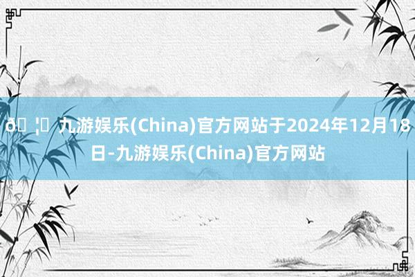 🦄九游娱乐(China)官方网站于2024年12月18日-九游娱乐(China)官方网站
