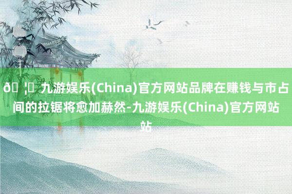 🦄九游娱乐(China)官方网站品牌在赚钱与市占间的拉锯将愈加赫然-九游娱乐(China)官方网站