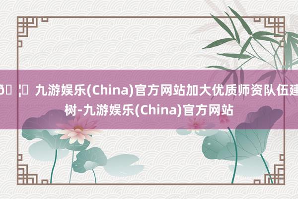 🦄九游娱乐(China)官方网站加大优质师资队伍建树-九游娱乐(China)官方网站