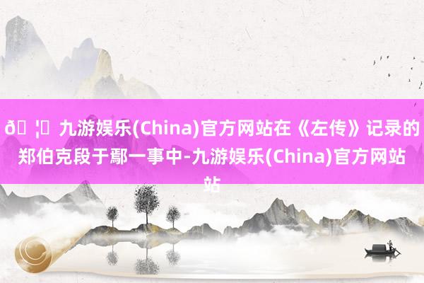🦄九游娱乐(China)官方网站在《左传》记录的郑伯克段于鄢一事中-九游娱乐(China)官方网站