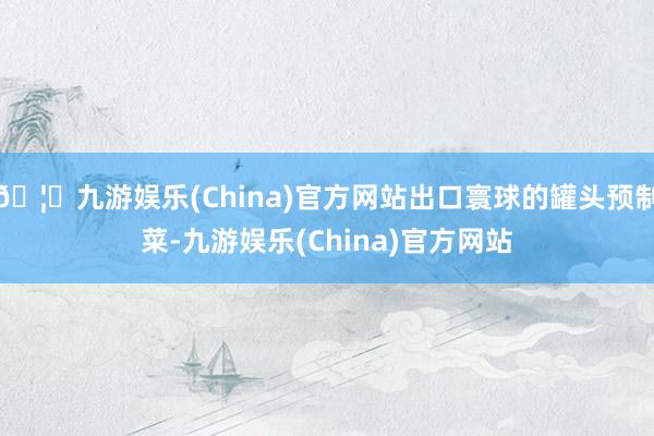 🦄九游娱乐(China)官方网站出口寰球的罐头预制菜-九游娱乐(China)官方网站