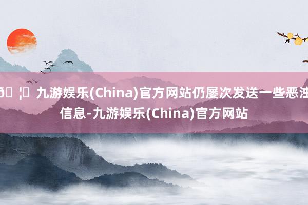 🦄九游娱乐(China)官方网站仍屡次发送一些恶浊信息-九游娱乐(China)官方网站