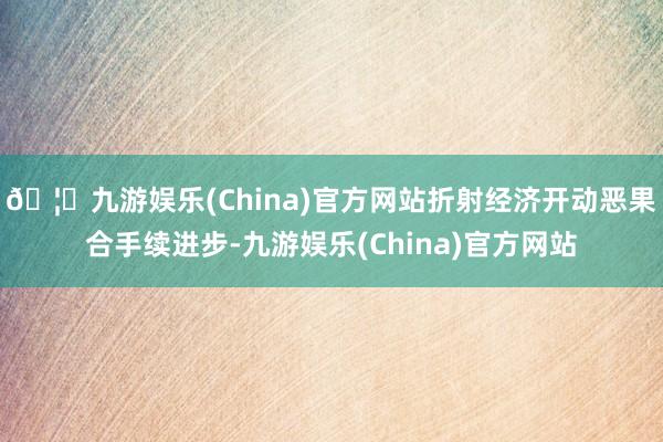 🦄九游娱乐(China)官方网站折射经济开动恶果合手续进步-九游娱乐(China)官方网站