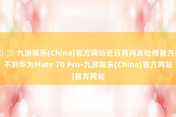 🦄九游娱乐(China)官方网站近日有网友吐槽我方抢不到华为Mate 70 Pro-九游娱乐(China)官方网站