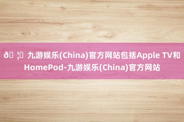 🦄九游娱乐(China)官方网站包括Apple TV和HomePod-九游娱乐(China)官方网站