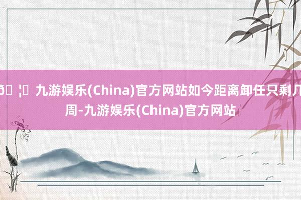 🦄九游娱乐(China)官方网站如今距离卸任只剩几周-九游娱乐(China)官方网站