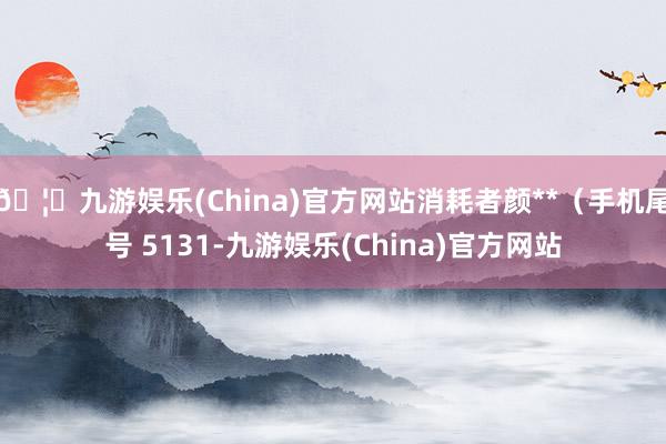 🦄九游娱乐(China)官方网站消耗者颜**（手机尾号 5131-九游娱乐(China)官方网站