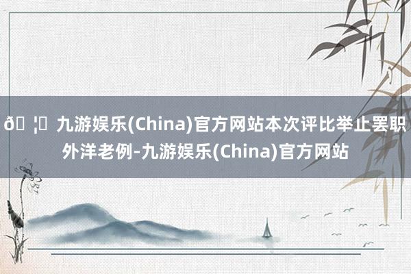 🦄九游娱乐(China)官方网站本次评比举止罢职外洋老例-九游娱乐(China)官方网站