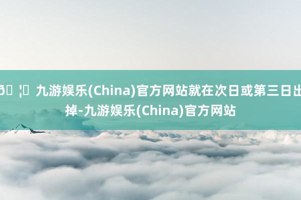 🦄九游娱乐(China)官方网站就在次日或第三日出掉-九游娱乐(China)官方网站