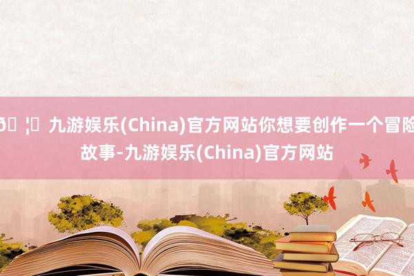 🦄九游娱乐(China)官方网站你想要创作一个冒险故事-九游娱乐(China)官方网站