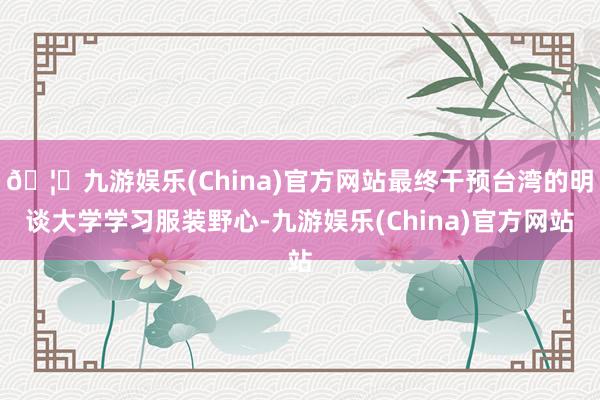 🦄九游娱乐(China)官方网站最终干预台湾的明谈大学学习服装野心-九游娱乐(China)官方网站