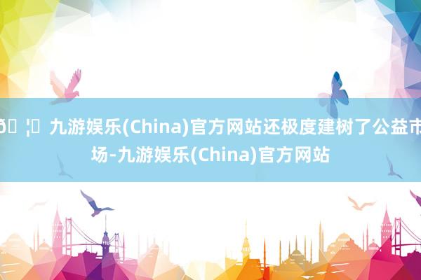 🦄九游娱乐(China)官方网站还极度建树了公益市场-九游娱乐(China)官方网站