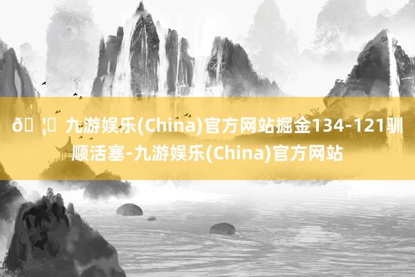 🦄九游娱乐(China)官方网站掘金134-121驯顺活塞-九游娱乐(China)官方网站