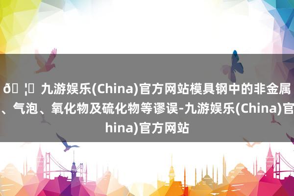 🦄九游娱乐(China)官方网站模具钢中的非金属羼杂物、气泡、氧化物及硫化物等谬误-九游娱乐(China)官方网站