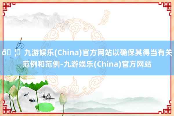 🦄九游娱乐(China)官方网站以确保其得当有关范例和范例-九游娱乐(China)官方网站