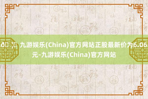 🦄九游娱乐(China)官方网站正股最新价为6.06元-九游娱乐(China)官方网站