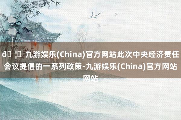 🦄九游娱乐(China)官方网站此次中央经济责任会议提倡的一系列政策-九游娱乐(China)官方网站