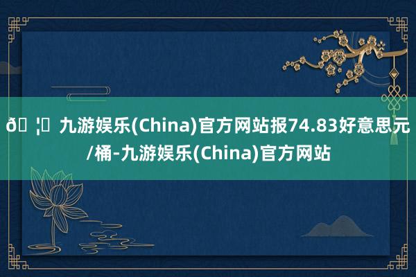 🦄九游娱乐(China)官方网站报74.83好意思元/桶-九游娱乐(China)官方网站