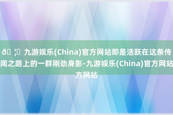 🦄九游娱乐(China)官方网站即是活跃在这条传闻之路上的一群刚劲身影-九游娱乐(China)官方网站