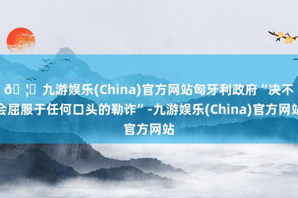 🦄九游娱乐(China)官方网站匈牙利政府“决不会屈服于任何口头的勒诈”-九游娱乐(China)官方网站
