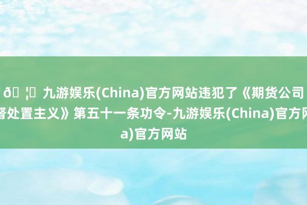 🦄九游娱乐(China)官方网站违犯了《期货公司监督处置主义》第五十一条功令-九游娱乐(China)官方网站