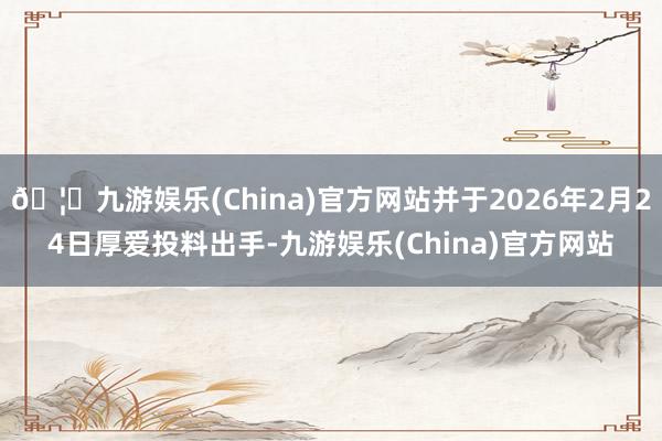 🦄九游娱乐(China)官方网站并于2026年2月24日厚爱投料出手-九游娱乐(China)官方网站