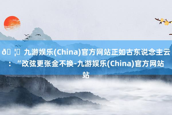 🦄九游娱乐(China)官方网站正如古东说念主云:“改弦更张金不换-九游娱乐(China)官方网站