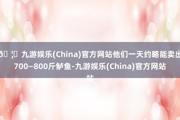 🦄九游娱乐(China)官方网站他们一天约略能卖出700—800斤鲈鱼-九游娱乐(China)官方网站