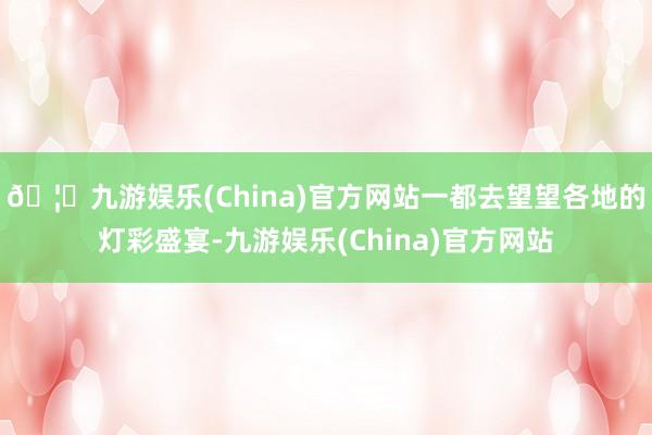 🦄九游娱乐(China)官方网站一都去望望各地的灯彩盛宴-九游娱乐(China)官方网站