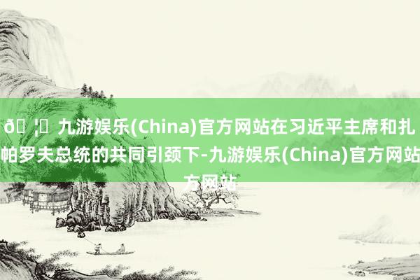 🦄九游娱乐(China)官方网站在习近平主席和扎帕罗夫总统的共同引颈下-九游娱乐(China)官方网站
