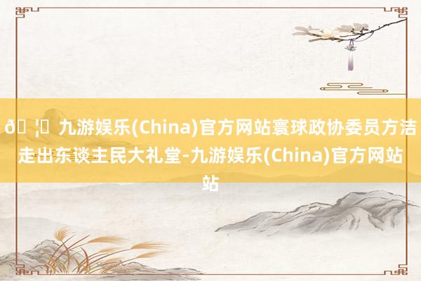 🦄九游娱乐(China)官方网站寰球政协委员方洁走出东谈主民大礼堂-九游娱乐(China)官方网站
