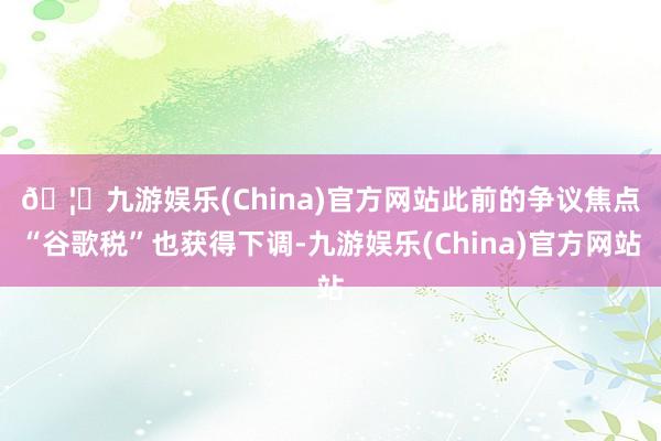 🦄九游娱乐(China)官方网站　　此前的争议焦点“谷歌税”也获得下调-九游娱乐(China)官方网站
