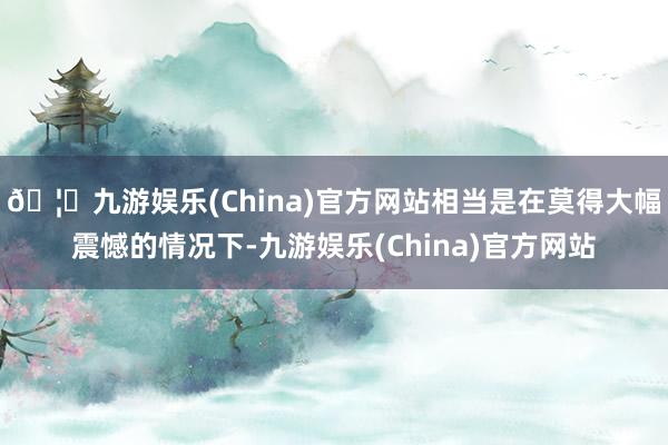 🦄九游娱乐(China)官方网站相当是在莫得大幅震憾的情况下-九游娱乐(China)官方网站