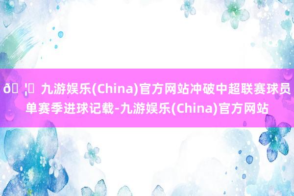 🦄九游娱乐(China)官方网站冲破中超联赛球员单赛季进球记载-九游娱乐(China)官方网站