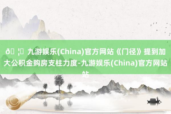 🦄九游娱乐(China)官方网站　　《门径》提到加大公积金购房支柱力度-九游娱乐(China)官方网站