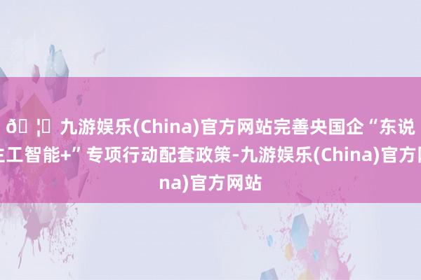 🦄九游娱乐(China)官方网站完善央国企“东说念主工智能+”专项行动配套政策-九游娱乐(China)官方网站