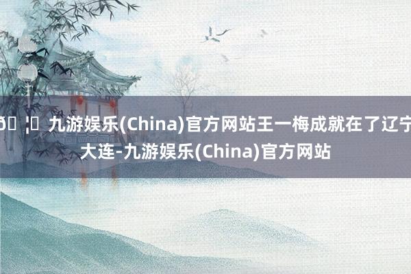 🦄九游娱乐(China)官方网站王一梅成就在了辽宁大连-九游娱乐(China)官方网站