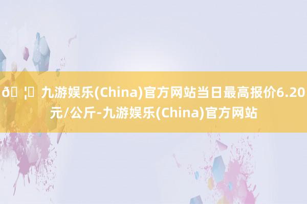 🦄九游娱乐(China)官方网站当日最高报价6.20元/公斤-九游娱乐(China)官方网站
