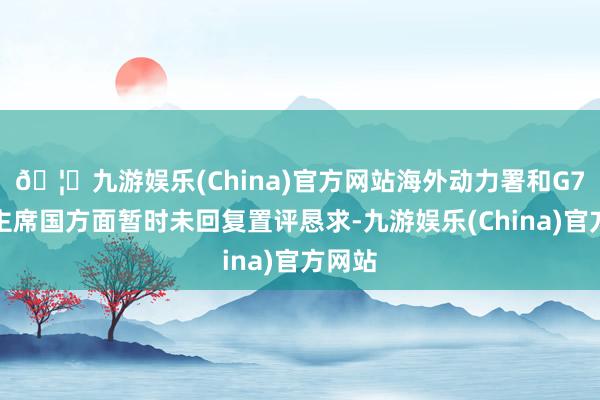 🦄九游娱乐(China)官方网站海外动力署和G7轮值主席国方面暂时未回复置评恳求-九游娱乐(China)官方网站