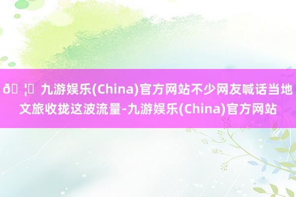 🦄九游娱乐(China)官方网站不少网友喊话当地文旅收拢这波流量-九游娱乐(China)官方网站