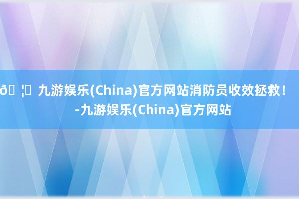 🦄九游娱乐(China)官方网站消防员收效拯救！    -九游娱乐(China)官方网站