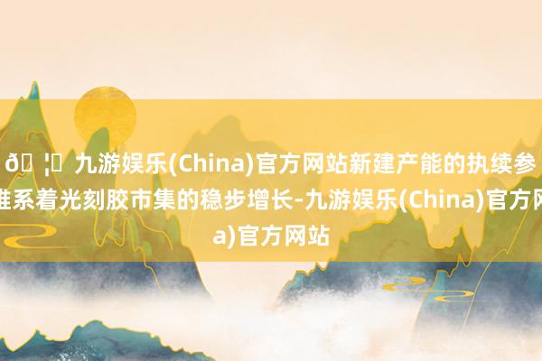 🦄九游娱乐(China)官方网站新建产能的执续参加维系着光刻胶市集的稳步增长-九游娱乐(China)官方网站