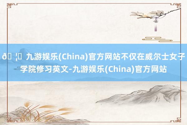 🦄九游娱乐(China)官方网站不仅在威尔士女子学院修习英文-九游娱乐(China)官方网站